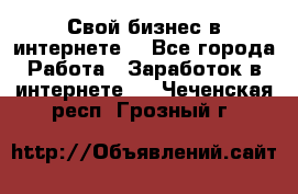 Свой бизнес в интернете. - Все города Работа » Заработок в интернете   . Чеченская респ.,Грозный г.